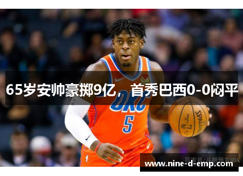 65岁安帅豪掷9亿,首秀巴西0-0闷平 65岁安帅豪掷9亿,首秀巴西0-0闷平
