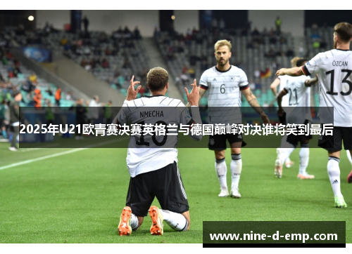 2025年U21欧青赛决赛英格兰与德国巅峰对决谁将笑到最后 2025年U21欧青赛决赛英格兰与德国巅峰对决谁将笑到最后
