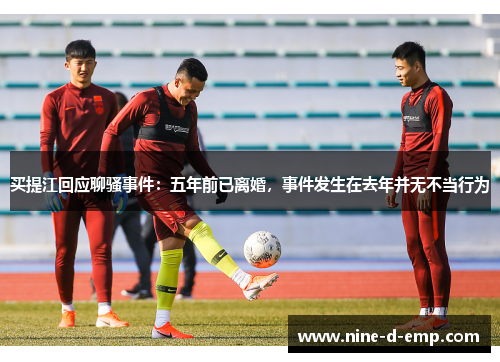 买提江回应聊骚事件:五年前已离婚,事件发生在去年并无不当行为 买提江回应聊骚事件:五年前已离婚,事件发生在去年并无不当行为