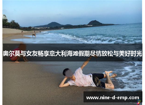 奥尔莫与女友畅享意大利海滩假期尽情放松与美好时光 奥尔莫与女友畅享意大利海滩假期尽情放松与美好时光
